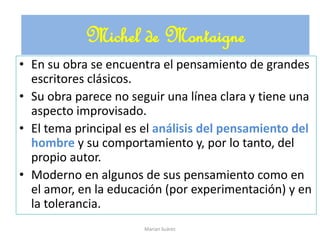 • En su obra se encuentra el pensamiento de grandes
escritores clásicos.
• Su obra parece no seguir una línea clara y tiene una
aspecto improvisado.
• El tema principal es el análisis del pensamiento del
hombre y su comportamiento y, por lo tanto, del
propio autor.
• Moderno en algunos de sus pensamiento como en
el amor, en la educación (por experimentación) y en
la tolerancia.
Michel de Montaigne
Marian Suárez
 