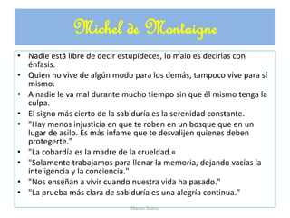 • Nadie está libre de decir estupideces, lo malo es decirlas con
énfasis.
• Quien no vive de algún modo para los demás, tampoco vive para sí
mismo.
• A nadie le va mal durante mucho tiempo sin que él mismo tenga la
culpa.
• El signo más cierto de la sabiduría es la serenidad constante.
• "Hay menos injusticia en que te roben en un bosque que en un
lugar de asilo. Es más infame que te desvalijen quienes deben
protegerte."
• "La cobardía es la madre de la crueldad.«
• "Solamente trabajamos para llenar la memoria, dejando vacías la
inteligencia y la conciencia."
• "Nos enseñan a vivir cuando nuestra vida ha pasado."
• "La prueba más clara de sabiduría es una alegría continua."
Michel de Montaigne
Marian Suárez
 
