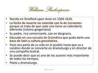 William Shakespeare
• Nacido en Stratford upon Avon en 1564-1616.
• La fecha de muerte no coincide con la de Cervantes
porque se trata de que cada uno tiene un calendario
diferente (Juliano-gregoriano)
• Su padre, rico comerciante, cae en desgracia.
• Educado en una escuela de Gramática que pudo darle una
base de latín y cultura grecolatina.
• Pasó una parte de su vida en el pueblo hasta que va a
Londres donde se convierte en dramaturgo y en director de
una compañía teatral.
• Se puede decir que es uno de los autores más importante
de todos los tiempos.
• Poeta y dramaturgo.
Marian Suárez
 