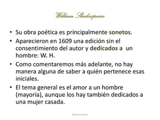 WilliamShakespeare
• Su obra poética es principalmente sonetos.
• Aparecieron en 1609 una edición sin el
consentimiento del autor y dedicados a un
hombre: W. H.
• Como comentaremos más adelante, no hay
manera alguna de saber a quién pertenece esas
iniciales.
• El tema general es el amor a un hombre
(mayoría), aunque los hay también dedicados a
una mujer casada.
Marian Suárez
 