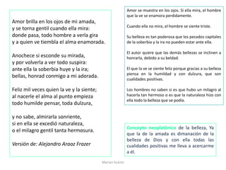 Amor brilla en los ojos de mi amada,
y se torna gentil cuando ella mira:
donde pasa, todo hombre a verla gira
y a quien ve tiembla el alma enamorada.
Anochece si esconde su mirada,
y por volverla a ver todo suspira:
ante ella la soberbia huye y la ira;
bellas, honrad conmigo a mi adorada.
Feliz mil veces quien la ve y la siente;
al nacerle el alma al punto empieza
todo humilde pensar, toda dulzura,
y no sabe, almirarla sonriente,
si en ella se excedió naturaleza,
o el milagro gentil tanta hermosura.
Versión de: Alejandro Araoz Frazer
Marian Suárez
Amor se muestra en los ojos. Si ella mira, el hombre
que la ve se enamora perdidamente.
Cuando ella no mira, el hombre se siente triste.
Su belleza es tan poderosa que los pecados capitales
de la soberbia y la ira no pueden estar ante ella.
El autor quiere que las demás bellezas se inclinen a
honrarla, debido a su beldad.
El que la ve se siente feliz porque gracias a su belleza
piensa en la humildad y con dulzura, que son
cualidades positivas.
Los hombres no saben si es que hubo un milagro al
hacerla tan hermoso o es que la naturaleza hizo con
ella todo la belleza que se podía.
Concepto neoplatónico de la belleza, Ya
que la de la amada es dimanación de la
belleza de Dios y con ella todas las
cualidades positivas me lleva a acercarme
a él.
 