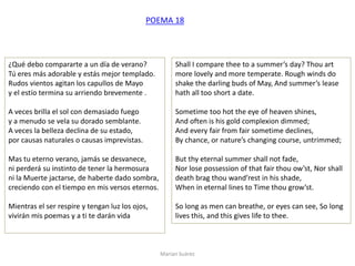 Marian Suárez
¿Qué debo compararte a un día de verano?
Tú eres más adorable y estás mejor templado.
Rudos vientos agitan los capullos de Mayo
y el estío termina su arriendo brevemente .
A veces brilla el sol con demasiado fuego
y a menudo se vela su dorado semblante.
A veces la belleza declina de su estado,
por causas naturales o causas imprevistas.
Mas tu eterno verano, jamás se desvanece,
ni perderá su instinto de tener la hermosura
ni la Muerte jactarse, de haberte dado sombra,
creciendo con el tiempo en mis versos eternos.
Mientras el ser respire y tengan luz los ojos,
vivirán mis poemas y a ti te darán vida
Shall I compare thee to a summer’s day? Thou art
more lovely and more temperate. Rough winds do
shake the darling buds of May, And summer’s lease
hath all too short a date.
Sometime too hot the eye of heaven shines,
And often is his gold complexion dimmed;
And every fair from fair sometime declines,
By chance, or nature’s changing course, untrimmed;
But thy eternal summer shall not fade,
Nor lose possession of that fair thou ow’st, Nor shall
death brag thou wand’rest in his shade,
When in eternal lines to Time thou grow’st.
So long as men can breathe, or eyes can see, So long
lives this, and this gives life to thee.
POEMA 18
 