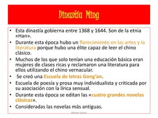 Dinastía Ming
• Esta dinastía gobierna entre 1368 y 1644. Son de la etnia
«Han».
• Durante esta época hubo un florecimiento en las artes y la
literatura porque hubo una élite capaz de leer el chino
clásico.
• Muchos de los que solo tenían una educación básica eran
mujeres de clases ricas y reclamaron una literatura para
ellos utilizando el chino vernacular.
• Se creó una Escuela de letras Gong’an.
• Escuela de poesía y prosa muy individualista y criticada por
su asociación con la lírica sensual.
• Durante esta época se editan las «cuatro grandes novelas
clásicas».
• Consideradas las novelas más antiguas.
Marian Suárez
 