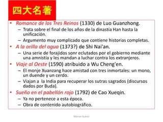 四大名著
• Romance de los Tres Reinos (1330) de Luo Guanzhong.
– Trata sobre el final de los años de la dinastía Han hasta la
unificación.
– Argumento muy complicado que contiene historias completas.
• A la orilla del agua (1373?) de Shi Nai'an.
– Una serie de forajidos sonr eclutados por el gobierno mediante
una amnistía y les mandan a luchar contra los extranjeros.
• Viaje al Oeste (1590) atribuido a Wu Cheng'en.
– El monje Xuanzang hace amistad con tres inmortales: un mono,
un duende y un cerdo.
– Viajan a la India para recuperar los sutras sagrados (discursos
dados por Buda).
• Sueño en el pabellón rojo (1792) de Cao Xueqin.
– Ya no pertenece a esta época.
– Obra de contenido autobiográfico.
Marian Suárez
 