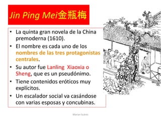 Jin Ping Mei金瓶梅
• La quinta gran novela de la China
premoderna (1610).
• El nombre es cada uno de los
nombres de las tres protagonistas
centrales.
• Su autor fue Lanling Xiaoxia o
Sheng, que es un pseudónimo.
• Tiene contenidos eróticos muy
explícitos.
• Un escalador social va casándose
con varias esposas y concubinas.
Marian Suárez
 