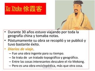 Xu Xiake 徐霞客
• Durante 30 años estuvo viajando por toda la
geografía china y tomaba notas.
• Póstumamente su obra se recopiló y se publicó y
tuvo bastante éxito.
• Diarios de viaje.
– Fue una obra ingente para su tiempo.
– Se trata de un tratado topográfico y geográfico.
– Entre las cosas interesantes descubre el río Mekong.
– Pero es una obra enciclopédica, más que otra cosa.Marian Suárez
 