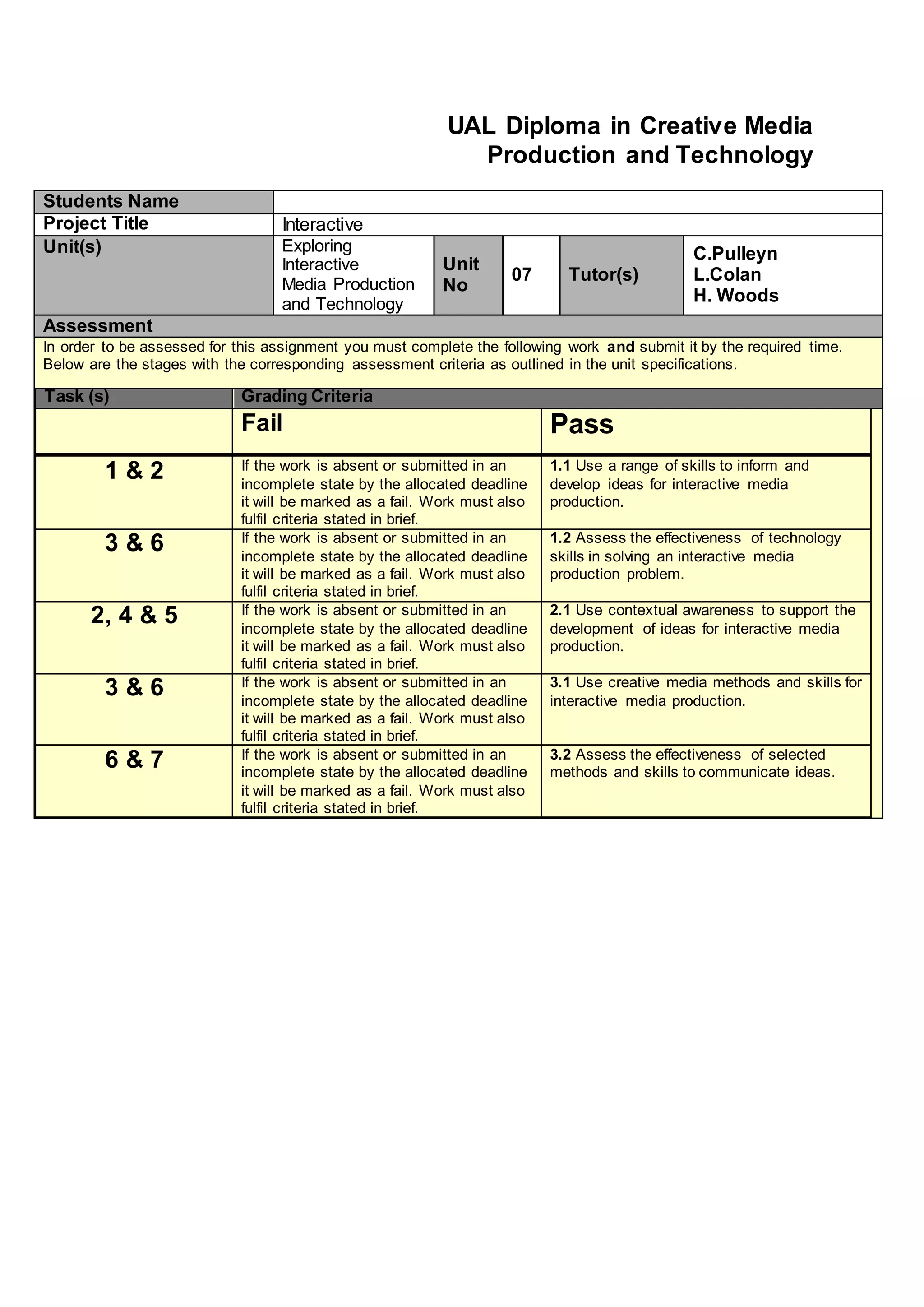 UAL Diploma in Creative Media
Production and Technology
Students Name
Project Title Interactive
Unit(s) Exploring
Interactive
Media Production
and Technology
Unit
No
07 Tutor(s)
C.Pulleyn
L.Colan
H. Woods
Assessment
In order to be assessed for this assignment you must complete the following work and submit it by the required time.
Below are the stages with the corresponding assessment criteria as outlined in the unit specifications.
Task (s) Grading Criteria
Fail Pass
1 & 2 If the work is absent or submitted in an
incomplete state by the allocated deadline
it will be marked as a fail. Work must also
fulfil criteria stated in brief.
1.1 Use a range of skills to inform and
develop ideas for interactive media
production.
3 & 6 If the work is absent or submitted in an
incomplete state by the allocated deadline
it will be marked as a fail. Work must also
fulfil criteria stated in brief.
1.2 Assess the effectiveness of technology
skills in solving an interactive media
production problem.
2, 4 & 5 If the work is absent or submitted in an
incomplete state by the allocated deadline
it will be marked as a fail. Work must also
fulfil criteria stated in brief.
2.1 Use contextual awareness to support the
development of ideas for interactive media
production.
3 & 6 If the work is absent or submitted in an
incomplete state by the allocated deadline
it will be marked as a fail. Work must also
fulfil criteria stated in brief.
3.1 Use creative media methods and skills for
interactive media production.
6 & 7 If the work is absent or submitted in an
incomplete state by the allocated deadline
it will be marked as a fail. Work must also
fulfil criteria stated in brief.
3.2 Assess the effectiveness of selected
methods and skills to communicate ideas.
 