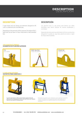 90 OX WORLDWIDE | tel. (+34) 932 895 474 · info@oxworldwide.com · www.oxworldwide.com
DESCRIPCIÓN
Los ganchos tipo C y las pinzas para bobina son útiles
diseñados para elevar bobinas de manera equilibrada y
controlada.
Dependiendo de las premisas del cliente, la forma constructiva
del gancho C puede ser: viga, tubo, plancha de acero o cajón
de chapa electrosoldado.
DESCRIPTION
C type hooks and coil clamps are elements designed to lift
coils in a balanced and controlled way.
Depending on the premises of the customer, the shape of the C
type hook can be: beam or tube, metal sheet or electrowelded
box.
C TYPE HOOK HOLDERS	
SOPORTES PARA GANCHOS C
TOP FIXATION ELEMENTS
ELEMENTOS DE FIJACIÓN SUPERIOR
Simple Eye
Oreja de Tiro
Multi-leg chain
Pulpo de cadena
Pin
Eje / Bulón
For all C type hooks we offer several holder systems that will
efficiently store the equipment for its care and future use. Besides,
they are very useful for transportation.
Para todos los ganchos tipo C ofrecemos varios sistemas de soportes
con el fin de almacenar los equipos de manera adecuada para su
cuidado y posterior uso. Además, también son muy útiles para el
transporte.
DESCRIPTION
DESCRIPCIÓN
 