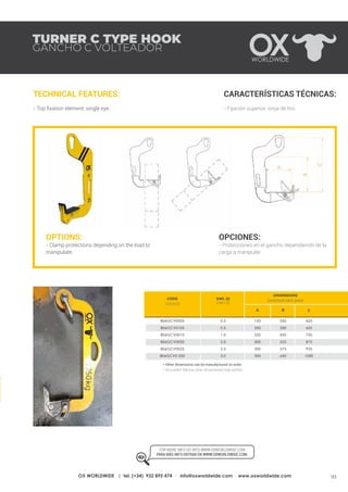 93OX WORLDWIDE | tel. (+34) 932 895 474 · info@oxworldwide.com · www.oxworldwide.com
TURNER C TYPE HOOK
GANCHO C VOLTEADOR
TECHNICAL FEATURES:
- Top fixation element: single eye.
CARACTERÍSTICAS TÉCNICAS:
- Fijación superior: oreja de tiro.
OPTIONS:
- Clamp protections depending on the load to
manipulate.
OPCIONES:
- Protecciones en el gancho dependiendo de la
carga a manipular.
SWL (t)
CMU (t)
A B C
625
625
750
875
925
1000
350
350
450
525
575
650
150
200
250
300
300
300
0.5
0.5
1.0
2.0
2.5
3.0
806GCV0005
806GCV0105
806GCV0010
806GCV0020
806GCV0025
806GCV0 030
* Other dimensions can be manufactured on order.
* Se pueden fabricar otras dimensiones bajo pedido.
FOR MORE INFO GO INTO WWW.OXWORLDWIDE.COM
PARA MÁS INFO ENTRAR EN WWW.OXWORLDWIDE.COM.
DIMENSIONS
DIMENSIONES (MM)
CODE
CÓDIGO
 