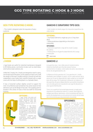 94 OX WORLDWIDE | tel. (+34) 932 895 474 · info@oxworldwide.com · www.oxworldwide.com
REF:
REF:
GCG TYPE ROTATING C HOOK & J HOOK
OPTIONS.
- Top fixation elements: single eye, pin or 2-leg chain
sling.
- Clamp protections depending on the load to
manipulate.
OPCIONES.
- Fijaciones superiores: oreja de tiro, bulón o pulpo
de cadena.
- Protecciones en el gancho dependiendo de la carga
a manipular.
GCG TYPE ROTATING C HOOK:
- This model is designed under the requisites of every
customer.
GANCHO C GIRATORIO TIPO GCG:
- Este modelo se diseña según los requisitos específicos de
cada cliente.
GANCHO J:
Los ganchos tipo J son útiles para el mantenimiento
industrial diseñado para levantar piezas huecas,
comúnmente circulares, como tubos de acero, secciones de
torres de aerogeneradores, etc.
A diferencia de los ganchos en C, los ganchos en J están
diseñados para trabajar en pares, uno en cada extremo de la
pieza, por lo que la capacidad de cada unidad es la mitad del
peso de la carga. Por lo general, la elevación se realiza con
dos ganchos de grúa independientes que podrían levantarse
con una sola grúa con la ayuda de una viga de elevación o
una viga de distribución.
Tiene una superficie horizontal ligeramente curvada para
soportar la circunferencia interna y, a veces, tiene algunos
rebajes para liberar elementos, como la pestaña del tubo. El
punto de acoplamiento se encuentra en el centro de la masa
de la herramienta para levantamiento horizontal.
GANCHO C GIRATORIO TIPO GCG Y GANCHO J
806GCG000
J HOOK
J type hooks are useful for industrial maintenance designed
to lift hollow pieces, commonly circular, such as steel tubes,
wind turbine tower sections, etc.
Unlike the C Hooks, the J hooks are designed to work in pairs,
one at each end of the piece, so the capacity of each unit is half
the weight of the load. Usually hoisting is carried out with two
independent crane hooks that could be hoisted with a single
crane with the help of a lifting beam or a Spreader Beam.
It has a horizontal surface slightly curved to support the
inner circumference and sometimes has some recess to free
elements such as the flange of the tube. The coupling point is
located in the center of mass of the tool itself for horizontal
hoisting.
OPTIONS :
- Upper fixings: Oxy-cutted and
rounded top eye for simple crane
hooks, mechanized bolts with
centering holes or hooks with
commercial elements such as 2
leg chains.
- Protections of High Density
Polyethylene or Polyurethane
Shore 85ºA at the base and front
to avoid damage to the material to
be supported or in other areas for
possible contacts to be determined
by the customer.
- Oversized to withstand high
temperatures, specific support
stand, calculation and analysis by
finite elements.
OPCIONES:
- Fijaciones superiores: Ojo superior
mecanizado y redondeado para
ganchos de grúa simples, pernos
mecanizados con orificios de centrado
o ganchos con elementos comerciales
tales como cadenas de dos ramales.
- Protecciones de polietileno de alta
densidad o poliuretano Shore 85ºA en la
base y en la parte delantera para evitar
daños en el material a ser soportado
o en otras áreas para que el cliente
determine los posibles contactos.
- Gran tamaño para soportar altas
temperaturas, soporte específico,
cálculo y análisis por elementos finitos.
 