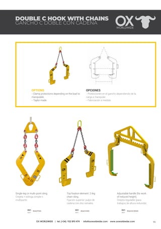 95OX WORLDWIDE | tel. (+34) 932 895 474 · info@oxworldwide.com · www.oxworldwide.com
OPTIONS
- Clamp protections depending on the load to
manipulate.
- Taylor made.
OPCIONES
- Protecciones en el gancho dependiendo de la
carga a manipular.
- Fabricación a medida
Top fixation element: 2-leg
chain sling.
Fijación superior: pulpo de
cadena con dos ramales.
Adjustable handle (for work
of reduced height).
Orejeta regulable (para
trabajos de altura reducida).
Single-leg or multi-point sling.
Orejeta + eslinga simple o
multipunto
DOUBLE C HOOK WITH CHAINS
GANCHO C DOBLE CON CADENA
REF:
REF:
REF:
REF:
REF:
REF:
806DP000 806DO000 806GDOR000
 