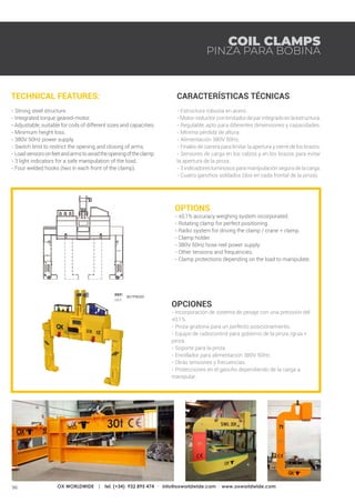 96 OX WORLDWIDE | tel. (+34) 932 895 474 · info@oxworldwide.com · www.oxworldwide.com
OPTIONS
- ±0,1% accuracy weighing system incorporated.
- Rotating clamp for perfect positioning.
- Radio system for driving the clamp / crane + clamp.
- Clamp holder.
- 380V 50Hz hose reel power supply.
- Other tensions and frequencies.
- Clamp protections depending on the load to manipulate.
OPCIONES
- Incorporación de sistema de pesaje con una precisión del
±0,1%.
- Pinza giratoria para un perfecto posicionamiento.
- Equipo de radiocontrol para gobierno de la pinza /grúa +
pinza.
- Soporte para la pinza.
- Enrollador para alimentación 380V 50Hz.
- Otras tensiones y frecuencias.
- Protecciones en el gancho dependiendo de la carga a
manipular.
TECHNICAL FEATURES:
- Strong steel structure.
- Integrated torque geared-motor.
- Adjustable, suitable for coils of different sizes and capacities.
- Minimum height loss.
- 380V 50Hz power supply.
- Switch limit to restrict the opening and closing of arms.
- Loadsensorsonfeetandarmstoavoidtheopeningoftheclamp.
- 3 light indicators for a safe manipulation of the load.
- Four welded hooks (two in each front of the clamp).
CARACTERÍSTICAS TÉCNICAS:
- Estructura robusta en acero.
- Motor-reductorconlimitadordeparintegradoenlaestructura.
- Regulable, apto para diferentes dimensiones y capacidades.
- Mínima pérdida de altura.
- Alimentación 380V 50Hz.
- Finales de carrera para limitar la apertura y cierre de los brazos.
- Sensores de carga en los calzos y en los brazos para evitar
la apertura de la pinza.
- 3 indicadores luminosos para manipulación segura de la carga.
- Cuatro ganchos soldados (dos en cada frontal de la pinza).
COIL CLAMPS
PINZA PARA BOBINA
REF:
REF:
807PB000
 
