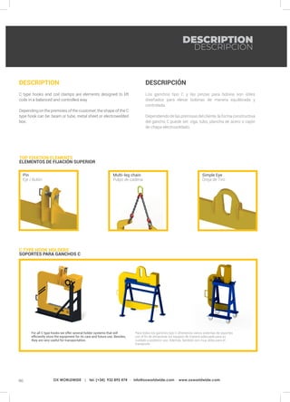 90 OX WORLDWIDE | tel. (+34) 932 895 474 · info@oxworldwide.com · www.oxworldwide.com
DESCRIPCIÓN
Los ganchos tipo C y las pinzas para bobina son útiles
diseñados para elevar bobinas de manera equilibrada y
controlada.
Dependiendo de las premisas del cliente, la forma constructiva
del gancho C puede ser: viga, tubo, plancha de acero o cajón
de chapa electrosoldado.
DESCRIPTION
C type hooks and coil clamps are elements designed to lift
coils in a balanced and controlled way.
Depending on the premises of the customer, the shape of the C
type hook can be: beam or tube, metal sheet or electrowelded
box.
C TYPE HOOK HOLDERS	
SOPORTES PARA GANCHOS C
TOP FIXATION ELEMENTS
ELEMENTOS DE FIJACIÓN SUPERIOR
Simple Eye
Oreja de Tiro
Multi-leg chain
Pulpo de cadena
Pin
Eje / Bulón
For all C type hooks we offer several holder systems that will
efficiently store the equipment for its care and future use. Besides,
they are very useful for transportation.
Para todos los ganchos tipo C ofrecemos varios sistemas de soportes
con el fin de almacenar los equipos de manera adecuada para su
cuidado y posterior uso. Además, también son muy útiles para el
transporte.
DESCRIPTION
DESCRIPCIÓN
 