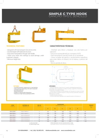 92 OX WORLDWIDE | tel. (+34) 932 895 474 · info@oxworldwide.com · www.oxworldwide.com
SIMPLE C TYPE HOOK
GANCHO TIPO C SENCILLO
TECHNICAL FEATURES:
- Designed to lift and transport one coil at a time.
- Counterweight self-balanced structure.
- Easy hand manipulation through side handle.
- Hook curvy zones and coatings to avoid damage, under
customer’s request.
- Minimum height loss.
CARACTERÍSTICAS TÉCNICAS:
- Diseñado para elevar y desplazar una sola bobina por
operación.
- Estructura autoequilibrada por contrapeso (SCP).
- Fácil manipulación manual a través de un asa lateral.
- Zonas curvadas del gancho y recubrimientos específicos
para evitar daños al contacto con la bobina, a petición del
cliente.
- Mínima pérdida de altura.
OPCIONES:
- Fijaciones superiores: Oreja de tiro oxi-cortada y redondeada para gancho de
grúa simple, bulón mecanizado con mella de centraje o enganche con elementos
comerciales como pulpo de cadena.
- Protecciones de Polietileno de Alta Densidad o de Poliuretano en la base y el frontal
para evitar daños al material a apoyar o en otras zonas para eventuales contactos a
determinar por el cliente.
- Caballete de apoyo específico.
- Funciones adicionales integradas como enganche giratorio motorizado, etc.
OPTIONS:
- Top fixation elements: single eye, pin or 2-leg chainsling.
- Clamp protections depending on the load to manipulate.
- Articulated safety pins.
- Reduced dimensions.
- Suitable for working at high temperatures.
- Proteccions of high-density polyethylene (HDPE)
MATERIAL (t)
MATERIAL (t)
SWL (t)
CMU (t)
WEIGHT
PESO
(kg)
CODE
CÓDIGO
A B C D E
195
605
781
767
1111
1655
1075
1470
1621
1797
1933
2237
1135
1530
1712
1877
2013
2322
1040
1567
2130
1965
1965
2032
550
700
700
880
900
1000
750
1200
1700
1500
1350
1500
ACERO AL CARBONO (1)
ACERO AL CARBONO (1)
ACERO ALTA TENACIDAD (2)
ACERO ALTA TENACIDAD (2)
ACERO ALTA TENACIDAD (2)
ACERO ALTA TENACIDAD (2)
5
10
15
20
25
30
806GCS0005
806GCS0010
806GCS0015
806GCS0020
806GCS0025
806GCS0030
* Other dimensions can be manufactured on order.
* Se pueden fabricar otras dimensiones bajo pedido.
(1) Structural steel
(2) High-strength steel
DIMENSIONS
DIMENSIONES (mm)
 