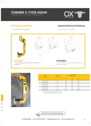 93OX WORLDWIDE | tel. (+34) 932 895 474 · info@oxworldwide.com · www.oxworldwide.com
HT
O
TURNER C TYPE HOOK
GANCHO C VOLTEADOR
TECHNICAL FEATURES:
- Top fixation element: single eye.
CARACTERÍSTICAS TÉCNICAS:
- Fijación superior: oreja de tiro.
OPTIONS:
- Clamp protections depending on the load to
manipulate.
OPCIONES:
- Protecciones en el gancho dependiendo de la
carga a manipular.
SWL (t)
CMU (t)
A B C
625
625
750
875
925
1000
350
350
450
525
575
650
150
200
250
300
300
300
0.5
0.5
1.0
2.0
2.5
3.0
806GCV0005
806GCV0105
806GCV0010
806GCV0020
806GCV0025
806GCV0 030
* Other dimensions can be manufactured on order.
* Se pueden fabricar otras dimensiones bajo pedido.
FOR MORE INFO GO INTO WWW.OXWORLDWIDE.COM
PARA MÁS INFO ENTRAR EN WWW.OXWORLDWIDE.COM.
DIMENSIONS
DIMENSIONES (MM)
CODE
CÓDIGO
 