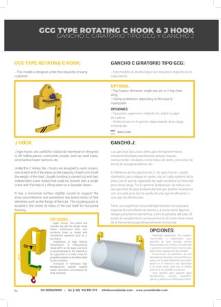94 OX WORLDWIDE | tel. (+34) 932 895 474 · info@oxworldwide.com · www.oxworldwide.com
REF:
REF:
GCG TYPE ROTATING C HOOK & J HOOK
OPTIONS.
- Top fixation elements: single eye, pin or 2-leg chain
sling.
- Clamp protections depending on the load to
manipulate.
OPCIONES.
- Fijaciones superiores: oreja de tiro, bulón o pulpo
de cadena.
- Protecciones en el gancho dependiendo de la carga
a manipular.
GCG TYPE ROTATING C HOOK:
- This model is designed under the requisites of every
customer.
GANCHO C GIRATORIO TIPO GCG:
- Este modelo se diseña según los requisitos específicos de
cada cliente.
GANCHO J:
Los ganchos tipo J son útiles para el mantenimiento
industrial diseñado para levantar piezas huecas,
comúnmente circulares, como tubos de acero, secciones de
torres de aerogeneradores, etc.
A diferencia de los ganchos en C, los ganchos en J están
diseñados para trabajar en pares, uno en cada extremo de la
pieza, por lo que la capacidad de cada unidad es la mitad del
peso de la carga. Por lo general, la elevación se realiza con
dos ganchos de grúa independientes que podrían levantarse
con una sola grúa con la ayuda de una viga de elevación o
una viga de distribución.
Tiene una superficie horizontal ligeramente curvada para
soportar la circunferencia interna y, a veces, tiene algunos
rebajes para liberar elementos, como la pestaña del tubo. El
punto de acoplamiento se encuentra en el centro de la masa
de la herramienta para levantamiento horizontal.
GANCHO C GIRATORIO TIPO GCG Y GANCHO J
806GCG000
J HOOK
J type hooks are useful for industrial maintenance designed
to lift hollow pieces, commonly circular, such as steel tubes,
wind turbine tower sections, etc.
Unlike the C Hooks, the J hooks are designed to work in pairs,
one at each end of the piece, so the capacity of each unit is half
the weight of the load. Usually hoisting is carried out with two
independent crane hooks that could be hoisted with a single
crane with the help of a lifting beam or a Spreader Beam.
It has a horizontal surface slightly curved to support the
inner circumference and sometimes has some recess to free
elements such as the flange of the tube. The coupling point is
located in the center of mass of the tool itself for horizontal
hoisting.
OPTIONS :
- Upper fixings: Oxy-cutted and
rounded top eye for simple crane
hooks, mechanized bolts with
centering holes or hooks with
commercial elements such as 2
leg chains.
- Protections of High Density
Polyethylene or Polyurethane
Shore 85ºA at the base and front
to avoid damage to the material to
be supported or in other areas for
possible contacts to be determined
by the customer.
- Oversized to withstand high
temperatures, specific support
stand, calculation and analysis by
finite elements.
OPCIONES:
- Fijaciones superiores: Ojo superior
mecanizado y redondeado para
ganchos de grúa simples, pernos
mecanizados con orificios de centrado
o ganchos con elementos comerciales
tales como cadenas de dos ramales.
- Protecciones de polietileno de alta
densidad o poliuretano Shore 85ºA en la
base y en la parte delantera para evitar
daños en el material a ser soportado
o en otras áreas para que el cliente
determine los posibles contactos.
- Gran tamaño para soportar altas
temperaturas, soporte específico,
cálculo y análisis por elementos finitos.
 