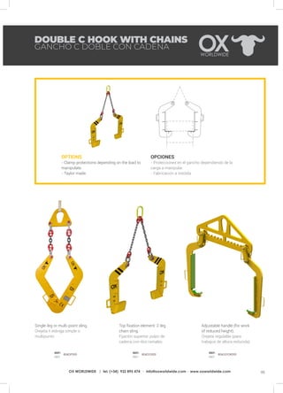 95OX WORLDWIDE | tel. (+34) 932 895 474 · info@oxworldwide.com · www.oxworldwide.com
OPTIONS
- Clamp protections depending on the load to
manipulate.
- Taylor made.
OPCIONES
- Protecciones en el gancho dependiendo de la
carga a manipular.
- Fabricación a medida
Top fixation element: 2-leg
chain sling.
Fijación superior: pulpo de
cadena con dos ramales.
Adjustable handle (for work
of reduced height).
Orejeta regulable (para
trabajos de altura reducida).
Single-leg or multi-point sling.
Orejeta + eslinga simple o
multipunto
DOUBLE C HOOK WITH CHAINS
GANCHO C DOBLE CON CADENA
REF:
REF:
REF:
REF:
REF:
REF:
806DP000 806DO000 806GDOR000
 