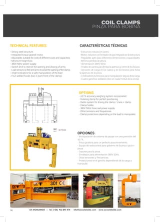 96 OX WORLDWIDE | tel. (+34) 932 895 474 · info@oxworldwide.com · www.oxworldwide.com
OPTIONS
- ±0,1% accuracy weighing system incorporated.
- Rotating clamp for perfect positioning.
- Radio system for driving the clamp / crane + clamp.
- Clamp holder.
- 380V 50Hz hose reel power supply.
- Other tensions and frequencies.
- Clamp protections depending on the load to manipulate.
OPCIONES
- Incorporación de sistema de pesaje con una precisión del
±0,1%.
- Pinza giratoria para un perfecto posicionamiento.
- Equipo de radiocontrol para gobierno de la pinza /grúa +
pinza.
- Soporte para la pinza.
- Enrollador para alimentación 380V 50Hz.
- Otras tensiones y frecuencias.
- Protecciones en el gancho dependiendo de la carga a
manipular.
TECHNICAL FEATURES:
- Strong steel structure.
- Integrated torque geared-motor.
- Adjustable, suitable for coils of different sizes and capacities.
- Minimum height loss.
- 380V 50Hz power supply.
- Switch limit to restrict the opening and closing of arms.
- Loadsensorsonfeetandarmstoavoidtheopeningoftheclamp.
- 3 light indicators for a safe manipulation of the load.
- Four welded hooks (two in each front of the clamp).
CARACTERÍSTICAS TÉCNICAS:
- Estructura robusta en acero.
- Motor-reductorconlimitadordeparintegradoenlaestructura.
- Regulable, apto para diferentes dimensiones y capacidades.
- Mínima pérdida de altura.
- Alimentación 380V 50Hz.
- Finales de carrera para limitar la apertura y cierre de los brazos.
- Sensores de carga en los calzos y en los brazos para evitar
la apertura de la pinza.
- 3 indicadores luminosos para manipulación segura de la carga.
- Cuatro ganchos soldados (dos en cada frontal de la pinza).
COIL CLAMPS
PINZA PARA BOBINA
REF:
REF:
807PB000
 