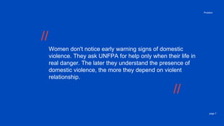 page 7
Problem
Women don't notice early warning signs of domestic
violence. They ask UNFPA for help only when their life in
real danger. The later they understand the presence of
domestic violence, the more they depend on violent
relationship.
//
//
 