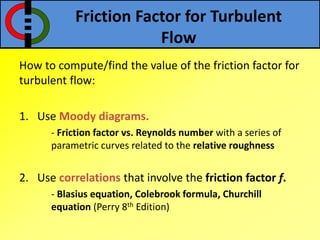 Friction Factor for Turbulent
Flow
How to compute/find the value of the friction factor for
turbulent flow:
1. Use Moody diagrams.
- Friction factor vs. Reynolds number with a series of
parametric curves related to the relative roughness
2. Use correlations that involve the friction factor f.
- Blasius equation, Colebrook formula, Churchill
equation (Perry 8th Edition)
 
