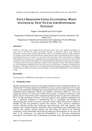 Machine Learning and Applications: An International Journal (MLAIJ) Vol.6, No.1, March 2019
DOI:10.5121/mlaij.2019.6102 17
FAULT DIAGNOSIS USING CLUSTERING. WHAT
STATISTICAL TEST TO USE FOR HYPOTHESIS
TESTING?
Nagdev Amruthnath1
and Tarun Gupta2
1
Department of Industrial Engineering, Western Michigan University, Kalamazoo, MI,
49008, USA
2
Department of Industrial and Entrepreneurial Engineering, Western Michigan
University, Kalamazoo, MI, 49008, USA
ABSTRACT
Predictive maintenance and condition-based monitoring systems have seen significant prominence in
recent years to minimize the impact of machine downtime on production and its costs. Predictive
maintenance involves using concepts of data mining, statistics, and machine learning to build models that
are capable of performing early fault detection, diagnosing the faults and predicting the time to failure.
Fault diagnosis has been one of the core areas where the actual failure mode of the machine is identified.
In fluctuating environments such as manufacturing, clustering techniques have proved to be more reliable
compared to supervised learning methods. One of the fundamental challenges of clustering is developing a
test hypothesis and choosing an appropriate statistical test for hypothesis testing. Most statistical analyses
use some underlying assumptions of the data which most real-world data is incapable of satisfying those
assumptions. This paper is dedicated to overcoming the following challenge by developing a test hypothesis
for fault diagnosis application using clustering technique and performing PERMANOVA test for hypothesis
testing.
KEYWORDS
Clustering analysis, PERMANOVA, fault diagnosis, predictive maintenance
1. INTRODUCTION
Machine maintenance has been one of the critical components of the manufacturing industry. It is
estimated that US industry spends about $200 billion a year in machine maintenance [1]. Over the
years, various maintenance techniques have been proposed such as preventive maintenance (PM),
reliability-centered maintenance (RCM), and predictive maintenance (PdM) [2]. Every new
method has proved to be much more efficient and providing a competitive advantage in both
quality and cost of the product. Most manufacturing industries today use preventive maintenance
due to its high maintenance efficiency. In the last couple of years, predictive maintenance has
seen a significant acceptance in manufacturing due to accessibility and handling the
manufacturing process data in real time, inexpensive sensors [3]and software that is capable of
handling big data and performing real-time data analytics. Today, predictive maintenance
involves collecting machine data, performing signal processing, early fault detection, fault
diagnosis, time to failure prediction, maintenance resource optimization and scheduling by using
concepts from statistics, machine learning, and data mining [4]. Based on the following
components, various architectures and processing models have been proposed over the years, and
most of the architectures use supervised learning[5][6]. In a real-world manufacturing
environment, most machines work in fluctuating environments where, the operating temperature
 