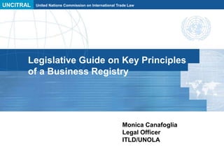UNCITRAL United Nations Commission on International Trade Law
Legislative Guide on Key Principles
of a Business Registry
Monica Canafoglia
Legal Officer
ITLD/UNOLA
 