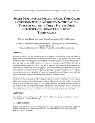 International Journal of Computer Science & Information Technology (IJCSIT) Vol 11, No 3, June 2019
DOI: 10.5121/ijcsit.2019.11307 81
SMART MOTORCYCLE HELMET: REAL-TIME CRASH
DETECTION WITH EMERGENCY NOTIFICATION,
TRACKER AND ANTI-THEFT SYSTEM USING
INTERNET-OF-THINGS CLOUD BASED
TECHNOLOGY
Marlon Intal Tayag1
and Maria Emmalyn Asuncion De Vigal Capuno2
1
College of Information and Communications Technology Holy Angel University,
Angeles, Philippines
2
Faculty of Information Technology Future University, Khartoum, Sudan
ABSTRACT
Buying a car entails a cost, not counting the day to day high price tag of gasoline. People are looking for
viable means of transportation that is cost-effective and can move its way through traffic faster. In the
Philippines, motorcycle was the answer to most people transportation needs. With the increasing number of
a motorcycle rider in the Philippines safety is the utmost concern. Today technology plays a huge role on
how this safety can be assured. We now see advances in connected devices. Devices can sense its
surrounding through sensor attach to it. With this in mind, this study focuses on the development of a
wearable device named Smart Motorcycle Helmet or simply Smart Helmet, whose main objective is to help
motorcycle rider in times of emergency. Utilizing sensors such as alcohol level detector, crash/impact
sensor, Internet connection thru 3G, accelerometer, Short Message Service (SMS) and cloud computing
infrastructure connected to a Raspberry Pi Zero-W and integrating a separate Arduino board for the anti-
theft tracking module is used to develop the propose Internet-of Things (IoT) device.
Using quantitative method and descriptive type research, the researchers validated the results from the
inputs of the participant who tested the smart helmet during the alpha and beta testing process. Taking
into account the ethical consideration of the volunteers, who will test the Smart Helmet. To ensure the
reliability of the beta and alpha testing, ISO 25010 quality model was used for the assessment focusing on
the device accuracy, efficiency and functionality. Based on the inputs and results gathered, the proposed
Smart Helmet IoT device can be used as a tool in helping a motorcycle rider when an accident happens to
inform the first-responder of the accident location and informing the family of the motorcycle rider.
KEYWORDS
Smart Helmet, Internet of Things, Sensors, Real-Time Crash Detection, Emergency Notification, Tracker,
Anti-Theft System Cloud Based Technology
1. INTRODUCTION
Buying a car entails a cost, not counting the day to day high price tag of gasoline. People are
looking for viable means of transportation that is cost-effective and can move its way through
 