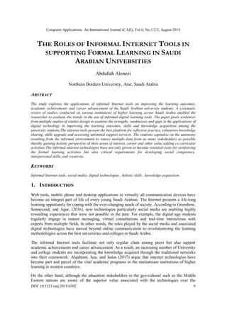 Computer Applications: An International Journal (CAIJ), Vol.6, No.1/2/3, August 2019
DOI: 10.5121/caij.2019.6302 9
THE ROLES OF INFORMAL INTERNET TOOLS IN
SUPPORTING FORMAL LEARNING IN SAUDI
ARABIAN UNIVERSITIES
Abdullah Alenezi
Northern Borders University, Arar, Saudi Arabia
ABSTRACT
The study explores the applications of informal Internet tools on improving the learning outcomes,
academic achievements and career advancement of the Saudi Arabian university students. A systematic
review of studies conducted on various institutions of higher learning across Saudi Arabia enabled the
researcher to evaluate the trends in the use of informal digital learning tools. The paper pools evidences
from multiple studies of similar design to examine the strengths, weaknesses and gaps in the applications of
digital technology in improving the learning outcomes, skills and knowledge acquisition among the
university students.The internet tools present the best platform for reflective practice, exhaustive knowledge
sharing, skills upgrade and accessing unlimited support services. The students capitalize on the autonomy
resulting from the informal environment to source multiple data from as many stakeholders as possible
thereby gaining holistic perspective of their areas of interest, career and other value adding co curricular
activities.The informal internet technologies have not only grown to become essential tools for reinforcing
the formal learning activities but also critical requirements for developing social competence,
interpersonal skills, and creativity.
KEYWORDS
Informal Internet tools, social media, digital technologies , holistic skills , knowledge acquisition.
1. INTRODUCTION
Web tools, mobile phone and desktop applications in virtually all communication devices have
become an integral part of life of every young Saudi Arabian. The Internet presents a life-long
learning opportunity for coping with the ever-changing needs of society. According to Greenhow,
Sonnevend, and Agur, (2016), new technologies particularly social media are enabling highly
rewarding experiences that were not possible in the past. For example, the digital-age students
regularly engage in instant messaging, virtual consultations and real-time interactions with
experts from multiple fields. In other words, the roles played by the social media and associated
digital technologies have moved beyond online communication to revolutionizing the learning
methodologies across the best universities and colleges in Saudi Arabia.
The informal Internet tools facilitate not only regular chats among peers but also support
academic achievements and career advancement. As a result, an increasing number of University
and college students are incorporating the knowledge acquired through the traditional networks
into their coursework. Alqahtani, Issa, and Issias (2017) argue that internet technologies have
become part and parcel of the vital academic programs in the mainstream institutions of higher
learning in western countries.
On the other hand, although the education stakeholders in the geo-cultural such as the Middle
Eastern nations are aware of the superior value associated with the technologies over the
 