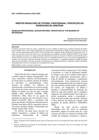 DOI: 10.4025/reveducfis.v23i2.15235
Rev. Educ. Fis/UEM, v. 23, n. 2, p. 229-238, 2. trim. 2012
ÁRBITRO BRASILEIRO DE FUTEBOL PROFISSIONAL: PERCEPÇÃO DO
SIGNIFICADO DO ARBITRAR
BRAZILIAN PROFESSIONAL SOCCER REFEREE: PERCEPTION OF THE MEANING OF
REFEREEING
Rodrigo D’Alonso Ferreira∗
Maria Regina Ferreira Brandão
**
RESUMO
O objetivo do presente estudo foi avaliar o significado que tem o trabalho de arbitrar para os árbitros brasileiros de futebol.
Foram avaliados vinte e quatro árbitros profissionais, dos quais dezessete pertenciam ao quadro de árbitros da FIFA do ano de
2011 e sete eram aspirantes ao quadro da FIFA. Para isto foi-lhes feita a pergunta “Qual o significado do arbitrar para você?”. A
análise dos discursos foi feita de acordo com os procedimentos recomendados por Miles; Huberman (2004). Foram obtidas
quatro categorias de resposta. Um aspecto interessante observado diz respeito ao contexto do futebol como incentivador para a
carreira de árbitro. Isso nos leva a considerar que fazer parte do “espetáculo futebol” foi, por si só, um fator de engajamento na
atividade, mas, além disso, representa uma parte expressiva da vida do árbitro, e o significado atribuído ao trabalho de arbitrar
mostra que essa atividade se converte em paixão e, aparentemente, em adaptações positivas às diferentes situações enfrentadas,
independentemente do nível ou da função que se desempenhe em campo.
Palavras-chave: Futebol. Arbitragem. Significado.
∗
Mestre. Programa de Pós-Graduação Stricto Sensu em Educação Física da Universidade São Judas Tadeu, São Paulo-SP,
Brasil.
**
Doutora. Professora do Programa de Pós-Graduação Stricto Sensu em Educação Física da Universidade São Judas
Tadeu, São Paulo-SP, Brasil.
INTRODUÇÃO
Não há dúvida sobre o lugar de destaque que
o futebol ocupa no mundo contemporâneo. Nos
cinco continentes, mobiliza profissionalmente,
de forma direta ou indireta, dezenas de milhões
de indivíduos e, emocionalmente, várias
centenas de milhões. Na indústria do
entretenimento, transformou-se na maior atração
deste início de século, capaz de movimentar 250
bilhões de dólares por ano em todo o mundo
(FOER, 2005; FRANCO JÚNIOR, 2007;
UNZELTE, 2002). Mais de um quinto da
população do planeta tem envolvimento com o
futebol (YALLOP, 2002) e, atualmente, 208
países são filiados à Fédération Internationale de
Football Association (2010), superando assim os
192 países membros filiados à Organização das
Nações Unidas (ONU, 2010).
Os árbitros são parte desse universo do
futebol. Atualmente, o quadro de árbitros da
Fédération Internationale de Football
Association (2010), composto por 2.642 árbitros
e assistentes, é o topo da arbitragem mundial.
Ao chegar a este nível os árbitros estão aptos a
atuar em competições internacionais como a
Copa do Mundo, as olimpíadas e campeonatos
intercontinentais. Esses profissionais exercem
um papel fundamental dentro do campo de jogo,
pois suas decisões podem definir uma partida e,
até mesmo, um campeonato. Ao árbitro é
entregue a responsabilidade da aplicação das
regras do jogo para garantir que os jogadores
cumpram a sua regulamentação. Isto exige que o
árbitro mantenha-se atento e concentrado e
esteja bem-posicionado para perceber infrações
e tomar decisões em frações de segundo sobre
incidentes da partida (REILLY; GREGSON,
2006).
Dirigir um jogo envolve inúmeras
dificuldades, pois são vários os problemas
enfrentados, alguns até mesmo antes de o jogo
começar, pela falta de estrutura do futebol, pela
conduta dos dirigentes, treinadores e atletas e,
 