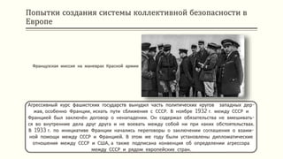 Попытки создания системы коллективной безопасности в
Европе
Агрессивный курс фашистских государств вынудил часть политических кругов западных дер-
жав, особенно Франции, искать пути сближения с СССР. В ноябре 1932 г. между СССР и
Францией был заключён договор о ненападении. Он содержал обязательства не вмешивать-
ся во внутренние дела друг друга и не воевать между собой ни при каких обстоятельствах.
В 1933 г. по инициативе Франции начались переговоры о заключении соглашения о взаим-
ной помощи между СССР и Францией. В этом же году были установлены дипломатические
отношения между СССР и США, а также подписана конвенция об определении агрессора
между СССР и рядом европейских стран.
Французская миссия на маневрах Красной армии
 