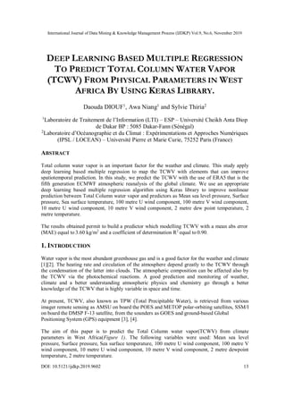 International Journal of Data Mining & Knowledge Management Process (IJDKP) Vol.9, No.6, November 2019
DOI: 10.5121/ijdkp.2019.9602 13
DEEP LEARNING BASED MULTIPLE REGRESSION
TO PREDICT TOTAL COLUMN WATER VAPOR
(TCWV) FROM PHYSICAL PARAMETERS IN WEST
AFRICA BY USING KERAS LIBRARY.
Daouda DIOUF1
, Awa Niang1
and Sylvie Thiria2
1
Laboratoire de Traitement de l’Information (LTI) – ESP – Université Cheikh Anta Diop
de Dakar BP : 5085 Dakar-Fann (Sénégal)
2
Laboratoire d’Océanographie et du Climat : Expérimentations et Approches Numériques
(IPSL / LOCEAN) – Université Pierre et Marie Curie, 75252 Paris (France)
ABSTRACT
Total column water vapor is an important factor for the weather and climate. This study apply
deep learning based multiple regression to map the TCWV with elements that can improve
spatiotemporal prediction. In this study, we predict the TCWV with the use of ERA5 that is the
fifth generation ECMWF atmospheric reanalysis of the global climate. We use an appropriate
deep learning based multiple regression algorithm using Keras library to improve nonlinear
prediction between Total Column water vapor and predictors as Mean sea level pressure, Surface
pressure, Sea surface temperature, 100 metre U wind component, 100 metre V wind component,
10 metre U wind component, 10 metre V wind component, 2 metre dew point temperature, 2
metre temperature.
The results obtained permit to build a predictor which modelling TCWV with a mean abs error 
(MAE) equal to 3.60 kg/m2
and a coefficient of determination R2
 equal to 0.90.
1. INTRODUCTION
Water vapor is the most abundant greenhouse gas and is a good factor for the weather and climate
[1][2]. The heating rate and circulation of the atmosphere depend greatly to the TCWV through
the condensation of the latter into clouds. The atmospheric composition can be affected also by
the TCWV via the photochemical reactions. A good prediction and monitoring of weather,
climate and a better understanding atmospheric physics and chemistry go through a better
knowledge of the TCWV that is highly variable in space and time.
At present, TCWV, also known as TPW (Total Precipitable Water), is retrieved from various
imager remote sensing as AMSU on board the POES and METOP polar-orbiting satellites, SSM/I
on board the DMSP F-13 satellite, from the sounders as GOES and ground-based Global
Positioning System (GPS) equipment [3], [4].
The aim of this paper is to predict the Total Column water vapor(TCWV) from climate
parameters in West Africa(Figure 1). The following variables were used: Mean sea level
pressure, Surface pressure, Sea surface temperature, 100 metre U wind component, 100 metre V
wind component, 10 metre U wind component, 10 metre V wind component, 2 metre dewpoint
temperature, 2 metre temperature.
 