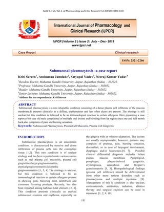 Kriti S et al / Int. J. of Pharmacology and Clin. Research Vol-2(2) 2018 [131-133]
131
IJPCR |Volume 2 | Issue 2 | July – Dec- 2018
www.ijpcr.net
Case Report Clinical research
Submucosal plasmocytosis -a case report
Kriti Sareen1
, Anshuman Jamdade2
, Satyapal Yadav3
, Neeraj Kumar Yadav4
1
Resident Doctor, Mahatma Gandhi University, Jaipur, Rajasthan (India) – 302022.
2
Professor, Mahatma Gandhi University, Jaipur, Rajasthan (India) – 302022.
3
Reader, Mahatma Gandhi University, Jaipur, Rajasthan (India) – 302022.
4
Senior Lecturer, Mahatma Gandhi University, Jaipur, Rajasthan (India) – 302022.
*
Address for correspondence: KritiSareen
ABSTRACT
Submucosal plasmacytosis is a rare idiopathic condition consisting of a dense plasma cell infilterate of the mucous
membrane.It presents clinically as a diffuse, erythematous and less often ulcers are present .The etiology is still
unclear,but this condition is believed to be an immunological reaction to certain allergens .Here presenting a case
report of 86 year old male complained of multiple oral lesions and bleeding from lip region since one and half month
back,also complains of pain and burning sensation.
Keywords: Submucosal Plasmacytosis, Plasma Cell Mucositis, Plasma Cell Gingivitis
INTRODUCTION
Submucosal plasmacytosis is an uncommon
condition, is characterized by massive and dense
infiltration of plasma cells into the connective
tissue [1,2]. This rare condition is of unclear
etiology and has been reported under various names
such as oral plasma cell mucositis, plasma cell
gingivitis,allergicgingivostomatitis,
atypicalgingivostomatitis,idiopathic
gingivostomatitis [1, 3, 4] The etiology is unclear,
but this condition is believed to be an
immunological reaction to certain allergens present
in chewing gum, flavoring mint, dentifrices and
cinnamon flavoring products. Recently, has also
been reported among habitual khat chewers [2, 4].
This condition presents clinically as marked
submucosal erosions and erythema, especially on
the gingiva with or without ulceration. The lesions
are usually asymptomatic; however, patients may
complain of pruritus, pain, burning sensation,
discomfort, or in case of laryngeal involvement,
dysphagia and/or hoarseness.[4, 7]. Possible
clinical differential diagnosis includes lichen
planus, mucous membrane Pemphigoid,
pemphigus, plaque-induced gingivitis,
erythroplasia, sarcoidosis and Wegner’s
granulomatosis [1, 3]. Histopathological findings
(plasma cell infiltrate) should be differentiated
from other more serious disorders such as
plasmacytoma and multiple myeloma. [8].
Management of this is condition is also unclear,
corticosteroids, antibiotics, radiation, ablative
therapy and surgical excision can be used in
treatment. [1, 2, 9, 10]
International Journal of Pharmacology and
Clinical Research (IJPCR)
ISSN: 2521-2206
 