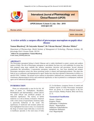 Naman B et al / Int. J. of Pharmacology and Clin. Research Vol-3(2) 2019 [95-101]
95
IJPCR |Volume 3 | Issue 2 | July - Dec - 2019
www.ijpcr.net
Review article Clinical research
A review article: a surpass effect of pterocarpus marsupium on peptic ulcer
disease
Naman Bhardwaj1
, Dr Satyender Kumar2
, Dr Vikram Sharma3
, Diwakar Mishra3
Department of Pharmacology, Harlal Institute of Management & Technology, Pharmacy Institute, 08,
Knowledge Park 1 Greater Noida, 201310
*
Address for correspondence: Naman Bhardwaj
E-mail: naman_1291994@yahoo.com
ABSTRACT
The Pterocarpus marsupium belong to family Fabaceae and is widely distributed in central, western and southern
regions of India. The role of Pterocarpus marsupium as anti-diabetic has been very well established. Its extract has
been prepared using many methods like infusion, maceration, decoction and percolation. Several chemical
constituents like pterostilbene, (-)-epicatechin, pteropines, marsupinol, etc., have been identified and isolated.
Pterocarpus marsupium extract also shows promising results in cataract and hypertriglyceridemia. This plant also
finds its use as cardiotonic and hepatoprotective agent. Studies have also been reported to demonstrate its ability as a
specific COX- 2 inhibitor. The present review explores its description, traditional uses, extraction methods, chemical
constituents, pharmacological activity and commercial significance so that its potential as a multipurpose medicinal
agent can be understood and appreciated.
INTRODUCTION
Plants are indispensable to man for his life. All
Phyto of plants viz. Thallophytes, Bryophyta,
Pteridophytes and Spermatophyte, contain species
that yield official and unofficial products of
medicinal significance. The history of herbal
medicine is as old as human civilization. Endowed
with a wide variety of agroclimatic situations, India
is practically herbarium of the world. The
significance of medicinal and aromatic plants has
been highlighted from time to time. It is trusted that
the drugs of natural origin shall play a crucial role
in healthcare specially in the rural areas of India
[1]. In deciduous, evergreen forests of central and
southern regions of India Pterocarpus marsupium
Roxb. are grown. It is found majorly in the few
areas of Gujrat, Madhya Pradesh, Bihar and Orissa
[2, 3].
Taxonomical Classification
Domain : Eukaryota
Kingdom: Plantae
Subkingdom: Viridaeplantae
Phylum : Magnoliophyta
Subphylum: Euphyllophytina
Infraphylum: Radiatopsis
Class: Magnoliopsida
International Journal of Pharmacology and
Clinical Research (IJPCR)
ISSN: 2521-2206
 