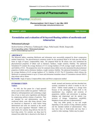 Mohammad J et al / Journal of Pharmacreations Vol-3(1) 2016 [73-83]
73
Pharmacreations | Vol.3 | Issue 1 | Jan- Mar- 2016
Journal Home page: www.pharmacreations.com
Research article Open Access
Formulation and evaluation of bi-layered floating tablets of metformin and
telmesartan
Mohammad jahangir
Sushrut Institute of Pharmacy,Taddanapally village, Pulkal madal, Medak, Sangareddy.
*Corresponding author: Mohammad jahangir
Email Id- mohammadjhangir@gmail.com
ABSTRACT
The Bilayered tablets containing Metformin and telmisartan were successfully prepared by direct compression
method respectively. The physiochemical evaluation results for the powdered blend of all trials pass the official
limits in angle of repose, compressibility index. The prepared blend for IR release were also maintained the
physiochemical properties of tablets such as thickness, hardness, weight variation, friability. The optimized
formulation F5 contains the average thickness of 3.12 average hardness of 4.20, average weight variation of 249,
and friability of 0.22. The prepared dry mixer for sustained release tablets were also maintained the physiochemical
properties of tablets such as thickness, hardness, weight variation, friability. The optimized formulation F3 contains
the average thickness of 6.45 average hardness of 7.6, friability of 0.39. The F3 formulation which releases the
Metformin in sustained manner in up to 12 hours and telmisartan immediate release F5 formulation showed 100.6%
drug release with in 30min.
Keywords: Angle of repose, Compressibility index and Direct compression method
INTRODUCTION
Tablets
“In 1843, the first patent for a hand operated
device used to form a tablet was granted.” Tablets are
defined as solid preparations each containing a single
dose of one or more active ingredients and obtained
by compressing uniform volumes of particles. They
are intended for oral administration, some are
swallowed whole, some after being chewed. Some
are dissolved or dispersed in water before being
administered and some are retained in the mouth,
where the active ingredient “liberated”. Tablets are
used mainly for systemic drug delivery but also for
local drug action. For systemic use drug must be
released from tablet that is dissolved in the fluids of
mouth, stomach and intestine and then absorbed into
systemic circulation by which it reaches its site of
action1
. Tablets remain popular as a dosage form
because of the advantages, afforded both to the
manufacturer [e.g. simplicity and economy of
preparation, stability and convenience in packing,
shipping and dispensing] and the patient [e.g.
accuracy of dosage, compactness, portability,
blandness of taste and ease of administration] 2
.
They may differ greatly in size and weight
depending on the amount of drug substance present
and the intended method of administration3
. They
may have lines or break-marks and may bear a
symbol or other markings. Tablets may be coated.
Journal of Pharmacreations
 