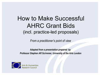 How to Make Successful
  AHRC Grant Bids
   (incl. practice-led proposals)
          From a practitioner’s point of view

          Adapted from a presentation prepared by
Professor Stephen AR Scrivener, University of the Arts London
 