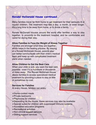 Ronald McDonald House continued…
                      continued


Many families travel far from home to get treatment for their seriously ill or
injured children. The treatment may last a day, a month, or even longer.
It's a long time to be away from home, or to divide a family.

Ronald McDonald Houses around the world offer families a way to stay
together, in proximity to the treatment hospital, and be comfortable and
cared for during their stay.

Allow Families to Face the Weight of Illness Together
Families are stronger when they are together,
which helps in the healing process. By staying
at a Ronald McDonald House, parents also
can better communicate with their child’s medical
team and keep up with complicated treatment
plans when needed.

Allow Children to Get the Best Care
When your child is sick, you want the best care
possible - even if it is hundreds or thousands
of miles away. The Ronald McDonald House
allows families to access specialized medical
treatment by providing a place to stay at little
or sometimes no cost.

Services for Families
At every House, families can enjoy:

 Home-cooked meals
 Private bedrooms
 Playrooms for children
 Depending on the House, these services may also be available:
 Special suites for children with suppressed immune systems
 Accredited education programs
 Recreational activities
 Non-clinical support services
 Sibling support services
 