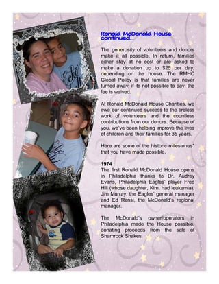 Ronald McDonald House
continued…
continued


The generosity of volunteers and donors
make it all possible. In return, families
either stay at no cost or are asked to
make a donation up to $25 per day,
depending on the house. The RMHC
Global Policy is that families are never
turned away; if its not possible to pay, the
fee is waived.

At Ronald McDonald House Charities, we
owe our continued success to the tireless
work of volunteers and the countless
contributions from our donors. Because of
you, we’ve been helping improve the lives
of children and their families for 35 years.

Here are some of the historic milestones*
that you have made possible.

1974
The first Ronald McDonald House opens
in Philadelphia thanks to Dr. Audrey
Evans, Philadelphia Eagles’ player Fred
Hill (whose daughter, Kim, had leukemia),
Jim Murray, the Eagles’ general manager
and Ed Rensi, the McDonald’s regional
manager.

The McDonald’s owner/operators in
Philadelphia made the House possible,
donating proceeds from the sale of
Shamrock Shakes.
 