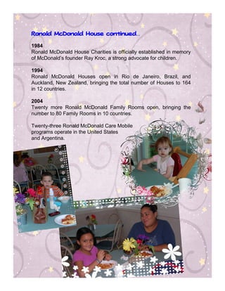 continued…
Ronald McDonald House continued


1984
Ronald McDonald House Charities is officially established in memory
of McDonald’s founder Ray Kroc, a strong advocate for children.

1994
Ronald McDonald Houses open in Rio de Janeiro, Brazil, and
Auckland, New Zealand, bringing the total number of Houses to 164
in 12 countries.

2004
Twenty more Ronald McDonald Family Rooms open, bringing the
number to 80 Family Rooms in 10 countries.

Twenty-three Ronald McDonald Care Mobile
programs operate in the United States
and Argentina.
 