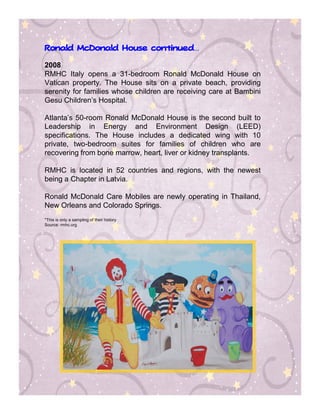 continued…
Ronald McDonald House continued


2008
RMHC Italy opens a 31-bedroom Ronald McDonald House on
Vatican property. The House sits on a private beach, providing
serenity for families whose children are receiving care at Bambini
Gesu Children’s Hospital.

Atlanta’s 50-room Ronald McDonald House is the second built to
Leadership in Energy and Environment Design (LEED)
specifications. The House includes a dedicated wing with 10
private, two-bedroom suites for families of children who are
recovering from bone marrow, heart, liver or kidney transplants.

RMHC is located in 52 countries and regions, with the newest
being a Chapter in Latvia.

Ronald McDonald Care Mobiles are newly operating in Thailand,
New Orleans and Colorado Springs.
*This is only a sampling of their history
Source: rmhc.org
 