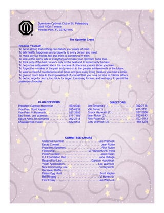 Downtown Optimist Club of St. Petersburg
                    3558 100th Terrace
                    Pinellas Park, FL 33782-4100


                                                        The Optimist Creed

Promise Yourself -
To be so strong that nothing can disturb your peace of mind.
To talk health, happiness and prosperity to every person you meet.
To make all your friends feel that there is something in them.
To look at the sunny side of everything and make your optimism come true.
To think only of the best, to work only for the best and to expect only the best.
To be just as enthusiastic about the success of others as you are about your own.
To forget the mistakes of the past and press on to the greater achievements of the future.
To wear a cheerful countenance at all times and give every living creature you meet a smile.
To give so much time to the improvement of yourself that you have no time to criticize others.
To be too large for worry, too noble for anger, too strong for fear, and too happy to permit the
presence of trouble.




                 CLUB OFFICERS                                                                      DIRECTORS
President Gardner Harshman. . . . . . . . . . . 592-0243                      Jim Sirrianna (1) . . . . . . . . . . . . . . . . . . . 392-2718
Vice Pres. Scott Kaplan . . . . . . . . . . . . . . . 535-6939                Viki Pena (1) . . . . . . . . . . . . . . . . . . . . . . 421-3721
Vice Pres. Vi Hayworth . . . . . . . . . . . . . . . 527-2656                 Chuck Hayworth (1) . . . . . . . . . . . . . . . . .527-2656
Sec/Treas. Lee Warnock . . . . . . . . . . . . . . 577-7159                   Jean Rutan (2) . . . . . . . . . . . . . . . . . . . . 522-6143
Sgt-At-Arms Jim Sirrianna . . . . . . . . . . . . . 392-2718                  Rick Rutan (2) . . . . . . . . . . . . . . . . . . . . . 522-6143
Chaplain Rick Rutan . . . . . . . . . . . . . . . . . .522-6143               Judy Warnock (2) . . . . . . . . . . . . . . . . . . 458-8278




                                                 COMMITTEE CHAIRS
                        Oratorical Contest . . . . . . . . . . . . . . . . . . . . . . . .Lee Warnock
                        Essay Contest . . . . . . . . . . . . . . . . . . . . . . . . . . . . Jean Rutan
                        Programs/Speakers . . . . . . . . . . . . . . . . . . . . . . . . Rick Rutan
                        Fellowship . . . . . . . . . . . . . . . . . . . . . . .Vi Hayworth/Viki Pena
                        Poster Contest . . . . . . . . . . . . . . . . . . . . . . . . . . . .Jean Rutan
                        O.I. Foundation Rep . . . . . . . . . . . . . . . . . . . . . . Jane Ridings
                        Respect for Law . . . . . . . . . . . . . . . . . . . . Gardner Harshman
                        Youth Appreciation . . . . . . . . . . . . . . . . . . . . . . .Lee Warnock
                        New Community Dev. . . . . . . . . . . . . . . . . . . . . . Vi Hayworth
                        Get Away Raffle . . . . . . . . . . . . . . . . . . . . . . . . . . . . . . . . . . . .
                        Easter Egg Hunt . . . . . . . . . . . . . . . . . . . . . . . . . .Scott Kaplan
                        Bell Ringing . . . . . . . . . . . . . . . . . . . . . . . . . . . . . Vi Hayworth
                        First Friday . . . . . . . . . . . . . . . . . . . . . . . . . . . . . Lee Warnock
 