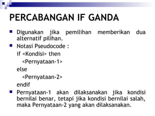 PERCABANGAN IF GANDA





Digunakan jika pemilihan memberikan dua
alternatif pilihan.
Notasi Pseudocode :
if <Kondisi> then
<Pernyataan-1>
else
<Pernyataan-2>
endif
Pernyataan-1 akan dilaksanakan jika kondisi
bernilai benar, tetapi jika kondisi bernilai salah,
maka Pernyataan-2 yang akan dilaksanakan.

 