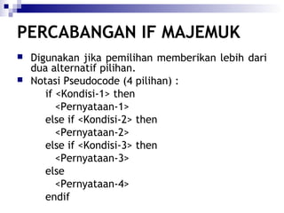 PERCABANGAN IF MAJEMUK



Digunakan jika pemilihan memberikan lebih dari
dua alternatif pilihan.
Notasi Pseudocode (4 pilihan) :
if <Kondisi-1> then
<Pernyataan-1>
else if <Kondisi-2> then
<Pernyataan-2>
else if <Kondisi-3> then
<Pernyataan-3>
else
<Pernyataan-4>
endif

 