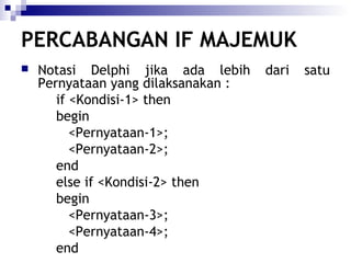 PERCABANGAN IF MAJEMUK


Notasi Delphi jika ada lebih
Pernyataan yang dilaksanakan :
if <Kondisi-1> then
begin
<Pernyataan-1>;
<Pernyataan-2>;
end
else if <Kondisi-2> then
begin
<Pernyataan-3>;
<Pernyataan-4>;
end

dari

satu

 