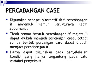PERCABANGAN CASE






Digunakan sebagai alternatif dari percabangan
if
majemuk
namun
strukturnya
lebih
sederhana.
Tidak semua bentuk percabangan if majemuk
dapat diubah menjadi percangan case, tetapi
semua bentuk percangan case dapat diubah
menjadi percabangan if.
Hanya dapat digunakan pada penyeleksian
kondisi yang hanya tergantung pada satu
variabel penyeleksi.

 