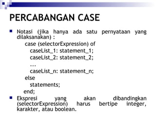 PERCABANGAN CASE




Notasi (jika hanya ada satu pernyataan yang
dilaksanakan) :
case (selectorExpression) of
caseList_1: statement_1;
caseList_2: statement_2;
...
caseList_n: statement_n;
else
statements;
end;
Ekspresi
yang
akan
dibandingkan
(selectorExpression)
harus
bertipe
integer,
karakter, atau boolean.

 