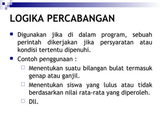 LOGIKA PERCABANGAN




Digunakan jika di dalam program, sebuah
perintah dikerjakan jika persyaratan atau
kondisi tertentu dipenuhi.
Contoh penggunaan :
 Menentukan suatu bilangan bulat termasuk
genap atau ganjil.
 Menentukan siswa yang lulus atau tidak
berdasarkan nilai rata-rata yang diperoleh.
 Dll.

 
