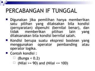 PERCABANGAN IF TUNGGAL






Digunakan jika pemilihan hanya memberikan
satu pilihan yang dilaksakan bila kondisi
(persyaratan) dipenuhi (bernilai benar), dan
tidak
memberikan
pilihan
lain
yang
dilaksanakan bila kondisi bernilai salah.
Kondisi berupa suatu ekspresi boolean yang
menggunakan operator pembanding atau
operator logika.
Contoh kondisi :
 (Bunga < 0.2)
 (Nilai >= 90) and (Nilai <= 100)

 
