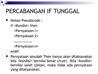 PERCABANGAN IF TUNGGAL




Notasi Pseudocode :
if <Kondisi> then
<Pernyataan-1>
<Pernyataan-2>
…………………
<Pernyataan-n>
endif
Pernyataan sesudah Then hanya akan dilaksanakan
bila <kondisi> bernilai benar (true). Bila <kondisi>
bernilai salah (false), maka tidak ada pernyataan
yang dilaksanakan.

 