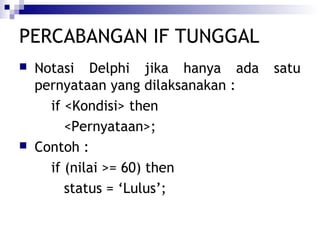 PERCABANGAN IF TUNGGAL




Notasi Delphi jika hanya ada
pernyataan yang dilaksanakan :
if <Kondisi> then
<Pernyataan>;
Contoh :
if (nilai >= 60) then
status = ‘Lulus’;

satu

 