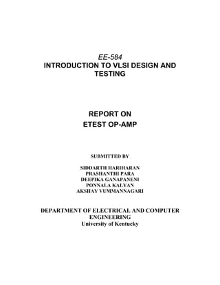 EE-584
INTRODUCTION TO VLSI DESIGN AND
TESTING
REPORT ON
ETEST OP-AMP
SUBMITTED BY
SIDDARTH HARIHARAN
PRASHANTHI PARA
DEEPIKA GANAPANENI
PONNALA KALYAN
AKSHAY VUMMANNAGARI
DEPARTMENT OF ELECTRICAL AND COMPUTER
ENGINEERING
University of Kentucky
 